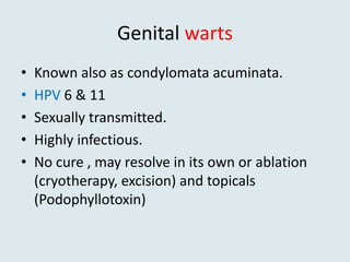 Genital warts
• Known also as condylomata acuminata.
• HPV 6 & 11
• Sexually transmitted.
• Highly infectious.
• No cure , may resolve in its own or ablation
(cryotherapy, excision) and topicals
(Podophyllotoxin)
 