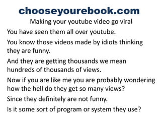 chooseyourebook.com
         Making your youtube video go viral
You have seen them all over youtube.
You know those videos made by idiots thinking
they are funny.
And they are getting thousands we mean
hundreds of thousands of views.
Now if you are like me you are probably wondering
how the hell do they get so many views?
Since they definitely are not funny.
Is it some sort of program or system they use?
 