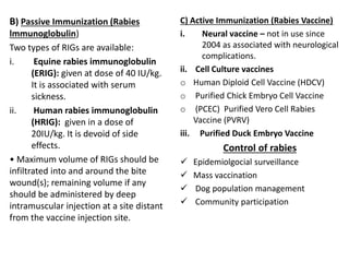 B) Passive Immunization (Rabies
lmmunoglobulin)
Two types of RIGs are available:
i. Equine rabies immunoglobulin
(ERIG): given at dose of 40 IU/kg.
It is associated with serum
sickness.
ii. Human rabies immunoglobulin
(HRIG): given in a dose of
20IU/kg. It is devoid of side
effects.
• Maximum volume of RIGs should be
infiltrated into and around the bite
wound(s); remaining volume if any
should be administered by deep
intramuscular injection at a site distant
from the vaccine injection site.
C) Active Immunization (Rabies Vaccine)
i. Neural vaccine – not in use since
2004 as associated with neurological
complications.
ii. Cell Culture vaccines
o Human Diploid Cell Vaccine (HDCV)
o Purified Chick Embryo Cell Vaccine
o (PCEC) Purified Vero Cell Rabies
Vaccine (PVRV)
iii. Purified Duck Embryo Vaccine
Control of rabies
 Epidemiolgocial surveillance
 Mass vaccination
 Dog population management
 Community participation
 