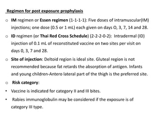 Regimen for post exposure prophylaxis
o IM regimen or Essen regimen (1-1-1-1): Five doses of intramuscular(IM)
injections; one dose (0.5 or 1 mL) each given on days O, 3, 7, 14 and 28.
o ID regimen (or Thai Red Cross Schedule) (2-2-2-0-2): Intradermal (ID)
injection of 0.1 mL of reconstituted vaccine on two sites per visit on
days 0, 3, 7 and 28.
o Site of injection: Deltoid region is ideal site. Gluteal region is not
recommended because fat retards the absorption of antigen. Infants
and young children-Antero lateral part of the thigh is the preferred site.
o Risk category:
• Vaccine is indicated for category II and III bites.
• Rabies immunoglobulin may be considered if the exposure is of
category III type.
 
