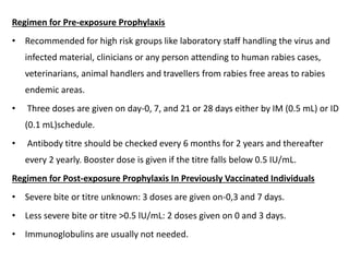 Regimen for Pre-exposure Prophylaxis
• Recommended for high risk groups like laboratory staff handling the virus and
infected material, clinicians or any person attending to human rabies cases,
veterinarians, animal handlers and travellers from rabies free areas to rabies
endemic areas.
• Three doses are given on day-0, 7, and 21 or 28 days either by IM (0.5 mL) or ID
(0.1 mL)schedule.
• Antibody titre should be checked every 6 months for 2 years and thereafter
every 2 yearly. Booster dose is given if the titre falls below 0.5 IU/mL.
Regimen for Post-exposure Prophylaxis In Previously Vaccinated Individuals
• Severe bite or titre unknown: 3 doses are given on-0,3 and 7 days.
• Less severe bite or titre >0.5 lU/mL: 2 doses given on 0 and 3 days.
• Immunoglobulins are usually not needed.
 