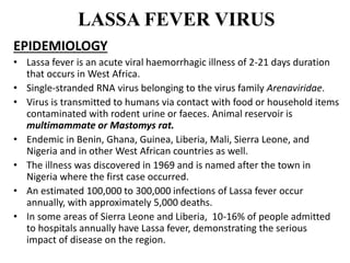 LASSA FEVER VIRUS
EPIDEMIOLOGY
• Lassa fever is an acute viral haemorrhagic illness of 2-21 days duration
that occurs in West Africa.
• Single-stranded RNA virus belonging to the virus family Arenaviridae.
• Virus is transmitted to humans via contact with food or household items
contaminated with rodent urine or faeces. Animal reservoir is
multimammate or Mastomys rat.
• Endemic in Benin, Ghana, Guinea, Liberia, Mali, Sierra Leone, and
Nigeria and in other West African countries as well.
• The illness was discovered in 1969 and is named after the town in
Nigeria where the first case occurred.
• An estimated 100,000 to 300,000 infections of Lassa fever occur
annually, with approximately 5,000 deaths.
• In some areas of Sierra Leone and Liberia, 10-16% of people admitted
to hospitals annually have Lassa fever, demonstrating the serious
impact of disease on the region.
 
