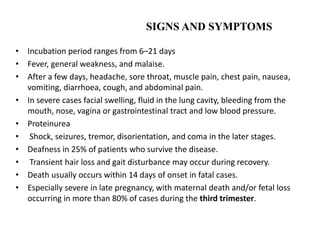 SIGNS AND SYMPTOMS
• Incubation period ranges from 6–21 days
• Fever, general weakness, and malaise.
• After a few days, headache, sore throat, muscle pain, chest pain, nausea,
vomiting, diarrhoea, cough, and abdominal pain.
• In severe cases facial swelling, fluid in the lung cavity, bleeding from the
mouth, nose, vagina or gastrointestinal tract and low blood pressure.
• Proteinurea
• Shock, seizures, tremor, disorientation, and coma in the later stages.
• Deafness in 25% of patients who survive the disease.
• Transient hair loss and gait disturbance may occur during recovery.
• Death usually occurs within 14 days of onset in fatal cases.
• Especially severe in late pregnancy, with maternal death and/or fetal loss
occurring in more than 80% of cases during the third trimester.
 