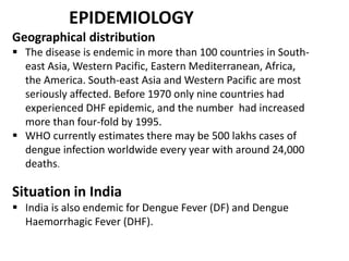 EPIDEMIOLOGY
Geographical distribution
 The disease is endemic in more than 100 countries in South-
east Asia, Western Pacific, Eastern Mediterranean, Africa,
the America. South-east Asia and Western Pacific are most
seriously affected. Before 1970 only nine countries had
experienced DHF epidemic, and the number had increased
more than four-fold by 1995.
 WHO currently estimates there may be 500 lakhs cases of
dengue infection worldwide every year with around 24,000
deaths.
Situation in India
 India is also endemic for Dengue Fever (DF) and Dengue
Haemorrhagic Fever (DHF).
 