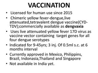 VACCINATION
• Licensed for human use since 2015
• Chimeric yellow fever-dengue,live
attenuated,tetravalent dengue vaccine(CYD-
TDV);commercially available as dengvaxia
• Uses live attenuated yellow fever 17D virus as
vaccine vector containing target genes for all
four dengue serotypes
• Indicated for 9-45yrs; 3 inj. Of 0.5ml s.c. at 6
months interval
• Currently approved in Mexico, Philippins,
Brazil, Indonasia,Thailand and Singapore
• Not available in India yet.
 