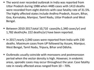  The worst ever recorded outbreak in India was reported from
Uttar Pradesh during 1988 when 4485 cases with 1413 deaths
were recorded from eight districts with case fatality rate of 31.5%.
The highly affected states include Andhra Pradesh, Assam, Bihar,
Goa, Karnataka, Manipur, Tamil Nadu, Uttar Pradesh and West
Bengal.
 Between 2010-2017;total 10,710 cases(Av.1,340 cases/yr) and
1,782 deaths(Av. 222 deaths/yr) have been reported.
 In 2017,nearly 2,040 cases were reported from India with 230
deaths. Maximum cases from UP followed by Assam, Manipur,
West Bengal, Tamil Nadu, Tripura, Bihar and Odisha.
 Outbreaks usually coincide with monsoons and postmonsoon
period when the vector density is high. However, in endemic
areas, sporadic cases may occur throughout the year. Case fatality
rate in newly affected areas ranged from 10 – 70%.
 