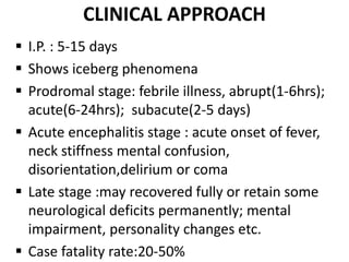 CLINICAL APPROACH
 I.P. : 5-15 days
 Shows iceberg phenomena
 Prodromal stage: febrile illness, abrupt(1-6hrs);
acute(6-24hrs); subacute(2-5 days)
 Acute encephalitis stage : acute onset of fever,
neck stiffness mental confusion,
disorientation,delirium or coma
 Late stage :may recovered fully or retain some
neurological deficits permanently; mental
impairment, personality changes etc.
 Case fatality rate:20-50%
 
