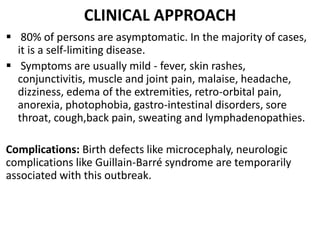 CLINICAL APPROACH
 80% of persons are asymptomatic. In the majority of cases,
it is a self-limiting disease.
 Symptoms are usually mild - fever, skin rashes,
conjunctivitis, muscle and joint pain, malaise, headache,
dizziness, edema of the extremities, retro-orbital pain,
anorexia, photophobia, gastro-intestinal disorders, sore
throat, cough,back pain, sweating and lymphadenopathies.
Complications: Birth defects like microcephaly, neurologic
complications like Guillain-Barré syndrome are temporarily
associated with this outbreak.
 