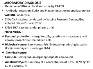 LABORATORY DIAGNOSIS
• Detection of RNA in blood and urine by RT-PCR
• Antibody detection: ELISA and Plaque reduction neutralization test
VACCINE: under trial
• ZIKA DNA vaccine: conducted by Vaccine Research Center,USA;
entered phase-2 trial in 2017
• Killed ZIKA vaccine: under phase 1 trial
PREVENTION :
 Personal protection: mosquito coils, pyrethrum space spray and
aerosols,Insecticide treated bed nets
 Biological control:Larvivorous fish ,Endotoxin-producing bacteria,
Bacillus thuringiensis serotype H-14
 Chemical control
• Larvicide: Temephos, an organophosphate compound
• Adulticide:Pyrethrum spray at a concentration of 0.1% - 0.2% @ 30-
60 ml/1000 cu. ft.
 