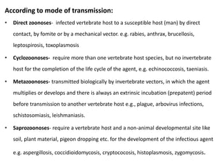 According to mode of transmission:
• Direct zoonoses- infected vertebrate host to a susceptible host (man) by direct
contact, by fomite or by a mechanical vector. e.g. rabies, anthrax, brucellosis,
leptospirosis, toxoplasmosis
• Cyclozoonoses- require more than one vertebrate host species, but no invertebrate
host for the completion of the life cycle of the agent, e.g. echinococcosis, taeniasis.
• Metazoonoses- transmitted biologically by invertebrate vectors, in which the agent
multiplies or develops and there is always an extrinsic incubation (prepatent) period
before transmission to another vertebrate host e.g., plague, arbovirus infections,
schistosomiasis, leishmaniasis.
• Saprozoonoses- require a vertebrate host and a non-animal developmental site like
soil, plant material, pigeon dropping etc. for the development of the infectious agent
e.g. aspergillosis, coccidioidomycosis, cryptococosis, histoplasmosis, zygomycosis.
 