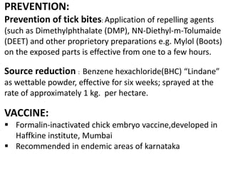 PREVENTION:
Prevention of tick bites: Application of repelling agents
(such as Dimethylphthalate (DMP), NN-Diethyl-m-Tolumaide
(DEET) and other proprietory preparations e.g. Mylol (Boots)
on the exposed parts is effective from one to a few hours.
Source reduction : Benzene hexachloride(BHC) “Lindane”
as wettable powder, effective for six weeks; sprayed at the
rate of approximately 1 kg. per hectare.
VACCINE:
 Formalin-inactivated chick embryo vaccine,developed in
Haffkine institute, Mumbai
 Recommended in endemic areas of karnataka
 
