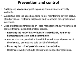 Prevention and control
• No licensed vaccines or post-exposure therapies are currently
available,
• Supportive care includes balancing fluids, maintaining oxygen status,
blood pressure, replacing lost blood and treatment for complicating
infections,
• Good outbreak control relies on- case management, surveillance and
contact tracing, a good laboratory service,
– Reducing the risk of bat-to-human transmission, human-to-
human transmission in the community,
– ensure that the population is well informed about the nature of
the disease, prompt and safe burial of the dead,
– Reducing the risk of possible sexual transmission,
– Healthcare workers should always take standard precautions .
 