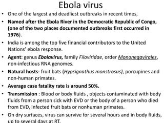 Ebola virus
• One of the largest and deadliest outbreaks in recent times,
• Named after the Ebola River in the Democratic Republic of Congo,
(one of the two places documented outbreaks first occurred in
1976).
• India is among the top five financial contributors to the United
Nations’ ebola response.
• Agent: genus Ebolavirus, family Filoviridae, order Mononegavirales,
non-infectious RNA genomes.
• Natural hosts- fruit bats (Hypsignathus monstrosus), porcupines and
non-human primates.
• Average case fatality rate is around 50%.
• Transmission : Blood or body fluids , objects contaminated with body
fluids from a person sick with EVD or the body of a person who died
from EVD, Infected fruit bats or nonhuman primates.
• On dry surfaces, virus can survive for several hours and in body fluids,
 