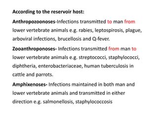 According to the reservoir host:
Anthropozoonoses-Infections transmitted to man from
lower vertebrate animals e.g. rabies, leptospirosis, plague,
arboviral infections, brucellosis and Q-fever.
Zooanthroponoses- Infections transmitted from man to
lower vertebrate animals e.g. streptococci, staphylococci,
diphtheria, enterobacteriaceae, human tuberculosis in
cattle and parrots.
Amphixenoses- Infections maintained in both man and
lower vertebrate animals and transmitted in either
direction e.g. salmonellosis, staphylococcosis
 