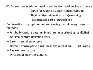 • WHO recommends-Automated or semi-automated nucleic acid tests
(NAT) for routine diagnostic management,
-Rapid antigen detection tests(screening
purposes as part of surveillance
• Confirmation of symptoms are made using the following diagnostic
methods:
– Antibody-capture enzyme-linked immunosorbent assay (ELISA)
– Antigen-capture detection tests
– Serum neutralization test
– Reverse transcriptase polymerase chain reaction (RT-PCR) assay
– Electron microscopy
– Virus isolation by cell culture.
 