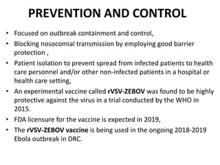 PREVENTION AND CONTROL
• Focused on outbreak containment and control,
• Blocking nosocomial transmission by employing good barrier
protection ,
• Patient isolation to prevent spread from infected patients to health
care personnel and/or other non-infected patients in a hospital or
health care setting,
• An experimental vaccine called rVSV-ZEBOV was found to be highly
protective against the virus in a trial conducted by the WHO in
2015.
• FDA licensure for the vaccine is expected in 2019,
• The rVSV-ZEBOV vaccine is being used in the ongoing 2018-2019
Ebola outbreak in DRC.
 