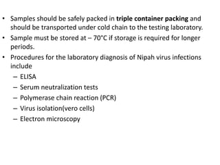 • Samples should be safely packed in triple container packing and
should be transported under cold chain to the testing laboratory.
• Sample must be stored at – 70°C if storage is required for longer
periods.
• Procedures for the laboratory diagnosis of Nipah virus infections
include
– ELISA
– Serum neutralization tests
– Polymerase chain reaction (PCR)
– Virus isolation(vero cells)
– Electron microscopy
 