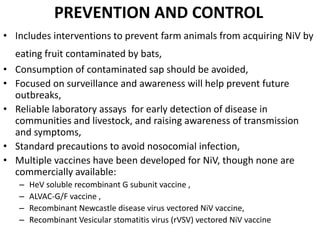 PREVENTION AND CONTROL
• Includes interventions to prevent farm animals from acquiring NiV by
eating fruit contaminated by bats,
• Consumption of contaminated sap should be avoided,
• Focused on surveillance and awareness will help prevent future
outbreaks,
• Reliable laboratory assays for early detection of disease in
communities and livestock, and raising awareness of transmission
and symptoms,
• Standard precautions to avoid nosocomial infection,
• Multiple vaccines have been developed for NiV, though none are
commercially available:
– HeV soluble recombinant G subunit vaccine ,
– ALVAC-G/F vaccine ,
– Recombinant Newcastle disease virus vectored NiV vaccine,
– Recombinant Vesicular stomatitis virus (rVSV) vectored NiV vaccine
 