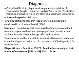 Diagnosis
– Clinically difficult to diagnose since patient complaints of
Fever/chills, Cough, Headache, myalgia, Sore throat, Prostration,
Vomiting & diarrhea which are often confused with seasonal flu.
– Incubation period: 1-7 days.
• Viral diagnostic and research laboratory testing should be
conducted in a biosafety level-2 (BSL-2).
• Specimen : nasopharyngeal swab, nasal aspirate or a combined
nasopharyngeal swab with oropharyngeal swab, endotracheal
aspirate. Bronchoalveolar lavage (BAL) and sputum.
• Specimens should be placed into sterile viral transport media and
immediately placed on ice or cold packs or at 4°C (refrigerator) for
transportion.
• Diagnostic tests: Real-time RT-PCR, Rapid influenza antigen test,
Immunofluorescence (DFA or IFA), Viral culture
 