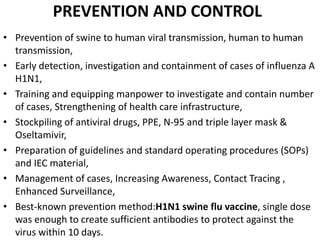 PREVENTION AND CONTROL
• Prevention of swine to human viral transmission, human to human
transmission,
• Early detection, investigation and containment of cases of influenza A
H1N1,
• Training and equipping manpower to investigate and contain number
of cases, Strengthening of health care infrastructure,
• Stockpiling of antiviral drugs, PPE, N-95 and triple layer mask &
Oseltamivir,
• Preparation of guidelines and standard operating procedures (SOPs)
and IEC material,
• Management of cases, Increasing Awareness, Contact Tracing ,
Enhanced Surveillance,
• Best-known prevention method:H1N1 swine flu vaccine, single dose
was enough to create sufficient antibodies to protect against the
virus within 10 days.
 