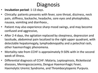 Diagnosis
• Incubation period: 1-13 days.
• Clinically: patients presents with fever, sore throat, dizziness, neck
pain, stiffness, backache, headache, sore eyes and photophobia,
nausea, vomiting and diarrhoea ,
• Patient may also experience sharp mood swings, and may become
confused and aggressive,
• After 2-4 days, the agitation replaced by sleepiness, depression and
lassitude, abdominal pain localized to the right upper quadrant, with
detectable hepatomegaly, lymphadenopathy and a petechial rash,
other haemorrhagic phenomena.
• Mortality rate from CCHF is approximately 9-50% with in the second
week of illness.
• Differential diagnosis of CCHF: Malaria, Leptospirosis, Rickettesial
diseases, Meningococcemia, Dengue Haemorrhagic Fever,
Haemolytic Uremic Syndrome, and Thrombocytopenic Purpura.
 