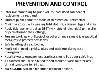 PREVENTION AND CONTROL
• Intensive monitoring to guide volume and blood component
replacement is required.
• Educate public about the mode of transmission, Tick control,
• Minimize exposure by wearing light clothing covering legs and arms,
• Apply tick repellent such as DEET (N,N-diethyl toluamide) to the skin
or permethrin to the clothings,
• Persons working with livestock or other animals should take practical
measures to protect themselves,
• Safe handling of dead bodies,
• Avoid spills, needle pricks, injury and accidents during case
management,
• Hospital waste management practices should be as per guidelines,
• All contacts should be advised to self-monitor twice daily for any
clinical symptoms for 14 days,
• NO VACCINE available for either people or animals.
 