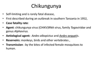Chikungunya
• Self-limiting and is rarely fatal disease,
• First described during an outbreak in southern Tanzania in 1952,
• Case fatality rate:
• Agent: chikungunya virus (CHIKV)RNA virus, family Togaviridae and
genus Alphavirus.
• Aetiological agent: Aedes albopictus and Aedes aegyptis.
• Reservoirs: monkeys, birds and other vertebrates ,
• Transmission : by the bites of infected female mosquitoes to
human.
 