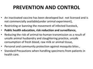 PREVENTION AND CONTROL
• An inactivated vaccine has been developed but not licensed and is
not commercially available(under animal experiment),
• Restricting or banning the movement of infected livestock,
• Public health education, risk reduction and surveillance,
• Reducing the risk of animal-to-human transmission as a result of
unsafe animal husbandry and slaughtering practice, unsafe
consumption of fresh blood, raw milk or animal tissue,
• Personal and community protection against mosquito bites ,
• Standard Precautions when handling specimens from patients in
health care.
 