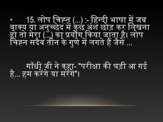 • 15. लोप चिचिह्न च(...) :- िहिन्दी चभाषा चमें चजब च
वाक्य चया चअनुच्छेद चमें चकुछ चअंश चछोड़ चकर चिलखना च
हिो चतो चमेरा च(...) का चप्रयोग चिकया चजाता चहिै। चलोप च
िचिह्न चसदैव चतीन चके चगुणे चमें चलगते चहिैं चजैसे च...
गाँधी चजी चने चकहिा- "परीक्षा चकी चघड़ी चआ चगई च
हिै... हिम चकरेंगे चया चमरेंगे"।
 
