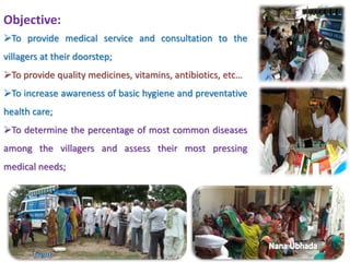 Objective: 
To provide medical service and consultation to the 
villagers at their doorstep; 
To provide quality medicines, vitamins, antibiotics, etc… 
To increase awareness of basic hygiene and preventative 
health care; 
To determine the percentage of most common diseases 
among the villagers and assess their most pressing 
medical needs; 
 