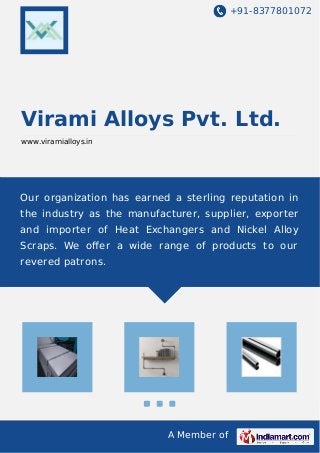 +91-8377801072 
Virami Alloys Pvt. Ltd. 
www.viramialloys.in 
Our organization has earned a sterling reputation in 
the industry as the manufacturer, supplier, exporter 
and importer of Heat Exchangers and Nickel Alloy 
Scraps. We offer a wide range of products to our 
revered patrons. 
A Member of 
 