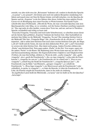 entsteht, was aber nicht etwa der „Reisemann“ bedeuten soll, sondern in theodischer Sprache
„via jeman“ („wie jemand“). Ich könnte jetzt noch mit anderen Beispielen stundenlang fort-
fahren und manch einer mit Sinn für Humor könnte sich halb totlachen, wie die Quechua die
Spanier und die „Experten“ in die Irre führten.Aber dieser Artikel hat einen anderen Zweck.
Lassen wir als Bestätigung dazu einen Forscher zu Worte kommen. Ein Gerald Taylor
schreibt über diese Problematik: „Obwohl die Worte, die man verwendet Quechua sind, kein
Quechuasprecher wäre fähig, sie zu verstehen, weil die Syntax (Satzbau) castellana (spanisch)
ist.“ Das sagt mehr als alles darüber, warum diese Texte nur, und nur, und nur in Theodisca
Sprache verständlich und richtig zu lesen sind.
 Viracocha,Viraqucha, Viracucha (und noch mehr Schreibweisen), so schreiben unsere derart
auf die falsche Spur geführten „Experten“ bedeutet der höchste Gott. Aber buchstäblich im
nächsten Satz bilden sie die Mehrzahl: Viraquchas. Na nun? Der einmalige höchste Gott in
der Mehrzahl? Der Satz „Viraqucha Illapa“ (die „Feuerkutsche eilt ab, eilt davon“) wird in-
terpretiert , daß es neben dem höchsten Gott noch einen zweiten höchsten Gott gibt, der Illapa
(„eilt ab“) heißt und die Sonne, die man mit dem altdeutschen Wort „inti“ („und“) bezeichnet
ist sowieso der dritte höchste Gott. Aber damit nicht genug. Andere Forscher erklären den
„Pacha“ zum höchsten Gott. Nein,sagen andere „Pacha“ ist die Zeit. Von wegen, sagen wie-
der andere,“Pacha“ ist der Raum. Die Bedeutung eines Wortes kann man nur aus dem Text-
und Satzzusammenhang erkennen. Die Eigenschaftswörter (Adjektive) und Tätigkeitswörter
(Verben), die man ihm beifügt, erklären es. Wenn da steht: „caylla viraqucha“ oder „quilla
viraqucha“, also („geeilt die Feuerkutsche“) „Iles cas inga viraqucha“ („eilig sinkt die Feuer-
kutsche“) „viraqucha Au caru na“ („die Feuerkutsche zur Au schnell nun“), „Poca ra caxa
viraqucha“ („schnell bog der Strahl der Feuerkutsche“) „viraqucha Quizoyu pan“ ( „die
Feuerkutsche zog die Bahn “(am Himmel)), „quisquis viraqucha“ („es schießt die
Feuerkutsche “), „Waca Inga viraqucha“ („ins Meer(wasser) geht die Feuerkutsche“) oder
schließlich „lo qucha, lo viraqucha“ ( „ es lohet die Kutsche, es lohet die Feuerkutsche“), die
Lohe, die Flamme umgibt die Feuerkutsche, dann ist das mehr als eindeutig.
 Im angeblichen Latein heißt die Milchstraße „via lactea“ und wie heißt sie bei den Quechua?
„lacta,laqta“.




Abbildung 1
 