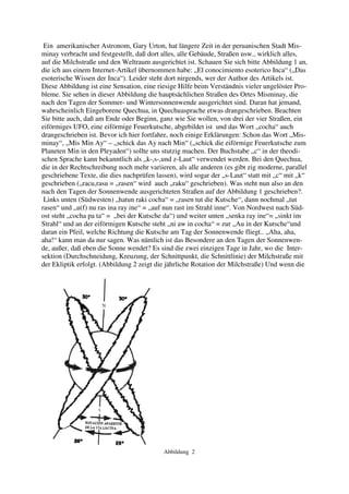 Ein amerikanischer Astronom, Gary Urton, hat längere Zeit in der peruanischen Stadt Mis-
minay verbracht und festgestellt, daß dort alles, alle Gebäude, Straßen usw., wirklich alles,
auf die Milchstraße und den Weltraum ausgerichtet ist. Schauen Sie sich bitte Abbildung 1 an,
die ich aus einem Internet-Artikel übernommen habe: „El conocimiento esoterico Inca“ („Das
esoterische Wissen der Inca“). Leider steht dort nirgends, wer der Author des Artikels ist.
Diese Abbildung ist eine Sensation, eine riesige Hilfe beim Verständnis vieler ungelöster Pro-
bleme. Sie sehen in dieser Abbildung die hauptsächlichen Straßen des Ortes Misminay, die
nach den Tagen der Sommer- und Wintersonnenwende ausgerichtet sind. Daran hat jemand,
wahrscheinlich Eingeborene Quechua, in Quechuasprache etwas drangeschrieben. Beachten
Sie bitte auch, daß am Ende oder Beginn, ganz wie Sie wollen, von drei der vier Straßen, ein
eiförmiges UFO, eine eiförmige Feuerkutsche, abgebildet ist und das Wort „cocha“ auch
drangeschrieben ist. Bevor ich hier fortfahre, noch einige Erklärungen: Schon das Wort „Mis-
minay“, „Mis Min Ay“ – „schick das Ay nach Min“ („schick die eiförmige Feuerkutsche zum
Planeten Min in den Pleyaden“) sollte uns stutzig machen. Der Buchstabe „c“ in der theodi-
schen Sprache kann bekanntlich als „k-,s-,und z-Laut“ verwendet werden. Bei den Quechua,
die in der Rechtschreibung noch mehr variieren, als alle anderen (es gibt zig moderne, parallel
geschriebene Texte, die dies nachprüfen lassen), wird sogar der „s-Laut“ statt mit „c“ mit „k“
geschrieben („racu,rasu = „rasen“ wird auch „raku“ geschrieben). Was steht nun also an den
nach den Tagen der Sonnenwende ausgerichteten Straßen auf der Abbildung 1 geschrieben?.
 Links unten (Südwesten) „hatun raki cocha“ = „rasen tut die Kutsche“, dann nochmal „tut
rasen“ und „u(f) nu ras ina ray ine“ = „auf nun rast im Strahl inne“. Von Nordwest nach Süd-
ost steht „cocha pa ta“ = „bei der Kutsche da“) und weiter unten „senka ray ine“= „sinkt im
Strahl“ und an der eiförmigen Kutsche steht „ni aw in cocha“ = zur „Au in der Kutsche“und
daran ein Pfeil, welche Richtung die Kutsche am Tag der Sonnenwende fliegt.. „Aha, aha,
aha!“ kann man da nur sagen. Was nämlich ist das Besondere an den Tagen der Sonnenwen-
de, außer, daß eben die Sonne wendet? Es sind die zwei einzigen Tage in Jahr, wo die Inter-
sektion (Durchschneidung, Kreuzung, der Schnittpunkt, die Schnittlinie) der Milchstraße mit
der Ekliptik erfolgt. (Abbildung 2 zeigt die jährliche Rotation der Milchstraße) Und wenn die




                                           Abbildung 2
 