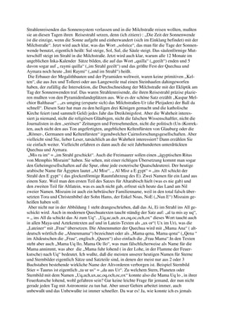 Strahlenreisenden das Sonnensystem verlassen und in die Milchstraße reisen wollten, mußten
sie an diesen Tagen ihren Reisestrahl setzen, denn (ich zitiere) : „Die Zeit der Sonnenwende
ist die einzige, wenn die Sonne aufgeht und einherwandert (sich im Einklang befindet) mit der
Milchstraße“. Jetzt wird auch klar, was das Wort „solstice“, das man für die Tage der Sonnen-
wende benutzt, eigentlich heißt: Sul steige, Sol, Sul, die Säule steigt. Das säulenförmige Mut-
terschiff steigt im Strahl in die Milchstraße. Jetzt wird auch klar, warum alle 12 Monate im
angeblichen Inka-Kalender Sätze bilden, die auf das Wort „quilla“ („geeilt“) enden und 5
davon sogar auf „ raymi quilla“ („im Strahl geeilt“) und das größte Fest der Quechua und
Aymara noch heute „Inti Raymi“ („und im Strahl“) heißt.
 Die Erbauer der Megalithbauten und der Pyramiden weltweit, waren keine primitiven „Kel-
ten“, die aus Jux und Tollerei oder aus Langeweile mal einen Steinhaufen dahingeworfen
haben, der zufällig die Intersektion, die Durchschneidung der Milchstraße mit der Ekliptik am
Tag der Sonnenwenden traf. Das waren Strahlenreisende, die ihren Reisestrahl präzise plazie-
ren mußten von den Pyramidenlandeplätzen aus. Wie es der schöne Satz erzählt „Kaspar Mel-
chior Balthasar“ , „es umging (ersparte sich) das Milchstraßen-Ur (die Pleijaden) der Ball da
schnell“. Diesen Satz hat man zu den heiligen drei Königen gemacht und die katholische
Kirche feiert (und sammelt Geld) jedes Jahr das Dreikönigsfest. Aber die Wahrheit interes-
siert ja niemand, nicht die religiösen Gläubigen, nicht die falschen Wissenschaftler, nicht die
Journalisten in den „seriösen“ Zeitungen und Fernsehmedien, nicht die politisch (Un-)Korrek-
ten, auch nicht den aus Ton angefertigten, angeblichen Keltenfürsten von Glauburg oder die
„Römer-, Germanen und Keltenfürsten“ irgendwelcher Cairnsforschungsgesellschaften. Aber
vielleicht sind Sie, lieber Leser, tatsächlich an der Wahrheit interessiert? Dann erzählen Sie
sie einfach weiter. Vielleicht erfahren es dann auch die seit Jahrhunderten unterdrückten
Quechua und Aymara.
 „Mis ra im“ = „im Strahl geschickt“. Auch die Freimaurer sollen einen „ägyptischen Ritus
von Memphis Misraim“ haben. Sie sehen, mit einer richtigen Übersetzung kommt man sogar
den Geheimgesellschaften auf die Spur, ohne jede esoterische Quatschdeuterei. Der heutige
arabische Name für Ägypten lautet „Al Misr“. „ Al Misr a E gypt“ = „ins All schickt der
Strahl den E gypt“ ( das glockenförmige Raumfahrzeug des E). Zwei Namen für ein Land aus
einem Satz. Weil man den ersten Teil des Satzes für Altarabisch hielt (was es nie gab) und
den zweiten Teil für Altlatein, was es auch nicht gab, erfreut sich heute das Land am Nil
zweier Namen. Misraim ist auch ein hebräischer Familienname, weil in den total falsch über-
setzten Tora und Christenbibel der Sohn Hams, der Enkel Noas, NoE („Nun E“) Misraim ge-
heißen haben soll.
 Aber nicht nur in der Abbildung 1 steht drangeschrieben, daß das Ai, Ei im Strahl ins All ge-
schickt wird. Auch in modernen Quechuatexten taucht ständig der Satz auf: „al ta mis ay uq“,
= „ ins All da schickt das Ai zum Uq“. „Uq,uc,uch ,ux,oq,oc,och,ox“ dieses Wort taucht auch
in allen Maya-und Aztekentexten auf und in Latein-Texten als „ux or“( Ux im Ur), was die
„Lateiner“ mit „Frau“ übersetzen. Die Ahnenmutter der Quechua wird mit „Mama Ana“ ( alt-
deutsch wörtlich die „Ahnenmama“) bezeichnet oder als „Mama qena, Mama qona“ („Qena “
im Altdeutschen die „Frau“, englisch „Queen“) also einfach die „Frau Mama“.In den Texten
steht aber auch „Mama Uq llo, Mama Oc llo“, was man fälschlicherweise als Name für die
Mama annimmt, was aber die „Mama fuhr lohend ( in der Lohe, in der Flamme der Feuer-
kutsche) nach Uq“ bedeutet. Ich wußte, daß die meisten unserer heutigen Namen für Sterne
und Sternbilder eigentlich Sätze und Satzteile sind, in denen der meist nur aus 2 oder 3
Buchstaben bestehende wirkliche Name der Altvorderen verborgen ist. Beispiel Sternbild
Stier = Taurus ist eigentlich „ta ur us“ = „da aus Ur“. Zu welchem Stern, Planeten oder
Sternbild mit dem Namen „Uq,uch,ux,uc,oq,och,oc,ox“ konnte also die Mama Uq lo , in ihrer
Feuerkutsche lohend, wohl gefahren sein? Gar keine leichte Frage für jemand, der nun nicht
gerade jeden Tag mit Astronomie zu tun hat. Aber unser Gehirn arbeitet immer, auch
unbewußt und das Unbewußte ist immer schneller. Da war es! Ja, wie konnte ich es jemals
 