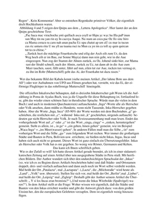 Regen“ . Kein Kommentar! Aber so entstehen Regenkulte primitver Völker, die eigentlich
doch Hochkulturen waren.
 Abbildung 4 und 5 zeigen den Quipu aus dem „ Lettera Apologetica“. Hier lautet der an den
Quipu geschriebene Text:
    „Pac haca mac virachocha ynti quillach asca coyll ur Hipu yc wyc hu Illa paP inun
     sun May tin nu yan rin uy In cacoya Auqui. Nu stam an coca pac Oc llo sinc hiro
     ca Mama coracu ra caru nah anan pacha Uc upa chatut ap um aU cu mar iu tucun
     cus ric unturu ritu U nu yll au tuama ruci tu Mun ca yn im ca toll ay quin quircan
     tut ta cu chirac.“
     „ Zurück hezt die mächtige Feuerkutsche und eilig der Asch eilt zum Ur, da den
     Weg hoch eilt er im Bau, zur Sonne May(a) dann nun rein geht, wie in die Aue
      eingezogen. Nun zog der Stamm der Ahnen zurück, zu Oc, lohend sinkt hier, zur Mama
      rast der Strahl schnell, nach der Ahnin, zurück zu Uc, tut dann ab in die Aue zum
      Meer tauchen, saust, fällt unter, fährt auf nun, eilen tut zur Aue, rucken tun vermag er,
      zu ihn im Rohr (Mutterschiff) geht das Ai, der Feuerkahn tut dazu rasen.“

 Wer das bekannte Bild der Kabala kennt (siehe meinen Artikel „Der lahme Bote aus dem
All“) oder wer Aufnahmen von UFO aus Filmen gesehen hat, versteht, wie das Ei, der ei-
förmige Flugkörper in das rohrförmige Mutterschiff hineingeht.

 Die offiziellen Inkaforscher behaupten, daß es dreizehn Inkaherrscher gab.Wenn ich die Auf-
zählung in Poma de Ayalas Buch, was ja die Urquelle für diese Behauptung ist, fortlaufend le-
se, gibt das wieder einen schönen Satz in theodischer Sprache. Würde man die vielen in dem
Buch ( und auch in modernen Quechuatexten) auftauchenden „Inga“-Worte alle als Herrscher
oder Volk ansehen, dann müßte es Hunderte, wenn nicht Tausende, Inka-Herrscher gegeben
haben. Aber die Worte „Inga, Inca“ (85-90% der Worte werden mit dem Buchstaben „g“ ge-
schrieben, die restlichen mit „c“, während Inka mit „k“ geschrieben, nirgends auftaucht) be-
deuten gar nicht Herrscher oder Volk. Je nach Textzusammenhang muß man lesen. Endet das
vorhergehende Wort auf „s“ oder „c“ ist das Wort „singa, cinga“ = „sinken, heruntergehen“
gemeint. Steht es allein, ist „ in ga“ = „ein gehen, hinen gehen“ gemeint, wie im Beispiel
„Waca Inga“ = „ins Meer(wasser) gehen“. In anderen Fällen muß man die Silbe „-in“ zum
vorherigen Wort und die Silbe „ga-“ zum folgendem Wort rechen. Wer immer die großartigen
Städte und Bauten in Peru, Bolivien usw. errichtete, sie hießen nicht Inkas, Ingas, Incas und
haben sich auch nicht so genannt. Dieses Wort ist ganz einfach ein Übersetzungsfehler. Inkas
als Herrscher oder Volk hat es nie gegeben. So wenig wie Römer, Germanen und Kelten.
                             Das kann ich Ihnen schriftlich geben.
 Wie es der Zufall so will! Ich hatte diesen Artikel gerade beendet, als ich in einer südameri-
kanischen Zeitung auf einen Artikel über neu ausgegrabene Städte in Peru stieß. Mit herrli-
chen Bildern. Der Author wundert sich über den undurchsichtigen Sprachsalat der „Inkas“
(so, wie ich es zu Beginn dieses Artikels beschrieben habe) und daß Städte- und Ortsnamen
doppelt, drei- und vierfach auftauchen und dann auch noch im Wort selbst verdreht werden.
Mal heißt der Ort „Patalacta“, mal „Lactapata“. („Lacta“, die „Milchstraße“ wird heute als
„Land“, „Volk“ usw. übersetzt). Stellen Sie sich vor, mal heißt der Ort „Berlin“,mal „Linber“,
mal heißt der Ort „Leipzig“ mal „Zigleip“. Deshalb gibt der Author seinem Artikel die Über-
schrift: „ Y si los Incas eran bromista?“ („Und wenn die Inkas Witzbolde (Spaßvögel) wa-
ren?“). In dem Artikel stellt er die Frage: Woher wissen wir eigentlich, daß die Städte und
Bauten von den Inkas errichtet wurden und gibt die Antwort gleich dazu: von dem großen
Unsinn her, den die europäischen Gelehrten verzapfen. Dem ist eigentlich wenig hinzuzu-
fügen.
 