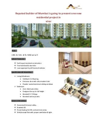 Reputed builder of Mumbai is going to present one new
residential project in
virar
Flats :-
1 Bhk & 2 bhk @ Rs. 5000/ per sq ft
Salient Features :-
 Earth quack resistant construction
 Free hold land & clear title
 Loan approved by all Financial Institute
Specification & Amenities :-
 Living & Bedroom
 Vitrified 2 X 2 flooring
 Entrance door with ultra-modern lock
 Powder coated aluminum sliding windows
 Bathroom
 Anti –Skid rustic titles
 Designer tiles up to full height
 Branded C.P. fittings
 Branded sanitary wares.
General Amenties:-
 Decorated Entrance Lobby..
 Branded Lift
 Power backup for lifts and common areas.
 Well planned flats with proper ventilation & light.
 