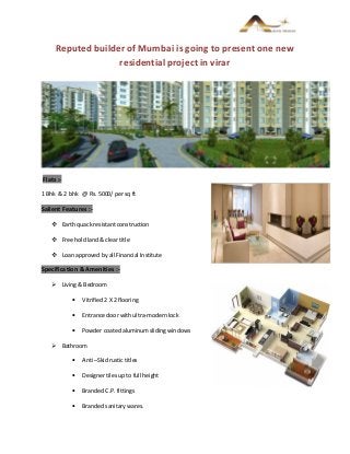 Reputed builder of Mumbai is going to present one new
residential project in virar
Flats :-
1 Bhk & 2 bhk @ Rs. 5000/ per sq ft
Salient Features :-
 Earth quack resistant construction
 Free hold land & clear title
 Loan approved by all Financial Institute
Specification & Amenities :-
 Living & Bedroom
• Vitrified 2 X 2 flooring
• Entrance door with ultra-modern lock
• Powder coated aluminum sliding windows
 Bathroom
• Anti –Skid rustic titles
• Designer tiles up to full height
• Branded C.P. fittings
• Branded sanitary wares.
 