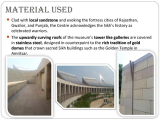 MATERIAL USED
 Clad with local sandstonelocal sandstone and evoking the fortress cities of Rajasthan,
Gwalior, and Punjab, the Centre acknowledges the Sikh's history as
celebrated warriors.
 The upwardly curving roofsupwardly curving roofs of the museum's tower like galleriestower like galleries are covered
in stainless steelstainless steel, designed in counterpoint to the rich tradition of goldrich tradition of gold
domesdomes that crown sacred Sikh buildings such as the Golden Temple in
Amritsar.
 