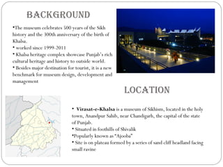 Location
• Virasat-e-Khalsa is a museum of Sikhism, located in the holy
town, Anandpur Sahib, near Chandigarh, the capital of the state
of Punjab.
• Situated in foothills of Shivalik
•Popularly known as “Ajooba”
• Site is on plateau formed by a series of sand cliff headland facing
small ravine
Background
•The museum celebrates 500 years of the Sikh
history and the 300th anniversary of the birth of
Khalsa.
• worked since 1999-2011
• Khalsa heritage complex showcase Punjab’s rich
cultural heritage and history to outside world.
• Besides major destination for tourist, it is a new
benchmark for museum design, development and
management
 