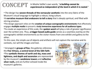 ConCept
• Arranged in groups of fivegroups of five, the galleries reference
the Five Virtues, a central tenet of the Sikh faithFive Virtues, a central tenet of the Sikh faith.
•The symbolic themes of earth and sky, mass andsymbolic themes of earth and sky, mass and
lightness, and depth and ascensionlightness, and depth and ascension are represented
by the museum's sandstone towerssandstone towers and reflectivereflective
silver roofs,silver roofs, and are further echoed inside the
museum's galleries.
In Moshe Safdie's own words, "a building cannot bea building cannot be
experienced as independent of the land in which it is rootedexperienced as independent of the land in which it is rooted."
• The design has woven threads of the vernacular aestheticwoven threads of the vernacular aesthetic into the very fabric of the
Museum's visual language to highlight a robust, living culture.
•A narrative museum that endeavors to tell a storynarrative museum that endeavors to tell a story that is deeply spiritual, and filled with
stirring emotion.
•The design approach relies on the creation of unique scenographic environmentscreation of unique scenographic environments that effectively
engages multiple mediamultiple media to present a truly immersive experience for all audience typestruly immersive experience for all audience types.
•To create an experience of this scale, the spoken wordspoken word will play a role of greater significance
over the written one. Thus, a trigger based audio guidea trigger based audio guide serves as a seamless overlay on the
scenographic exhibit environments as the visitor moves from one exhibit and gallery to the
other.
•In this case, the simple use of objects and artifacts will not capture the narrative and its
contexts, nor will the images and text.
 