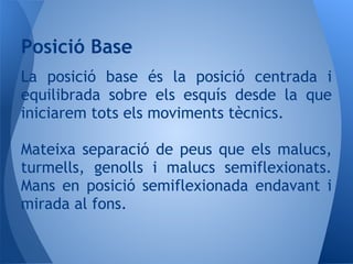 La posició base és la posició centrada i
equilibrada sobre els esquís desde la que
iniciarem tots els moviments tècnics.
Mateixa separació de peus que els malucs,
turmells, genolls i malucs semiflexionats.
Mans en posició semiflexionada endavant i
mirada al fons.
Posició Base
 