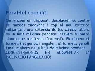 Comencem en diagonal, desplacem el centre
de masses endavant i cap al nou exterior
mitjançant una extensió de les cames- abans
de la línia màxima pendent. Clavem el bastó
alhora que realitzem l’extensió. Flexionem el
turmell i el genoll i angulem el turmell, genoll
i maluc abans de la línia de màxima pendent.
CONCENTRAR-NOS EN AUGMENTAR L’
INCLINACIÓ I ANGULACIÓ!
Paral·lel conduït
 
