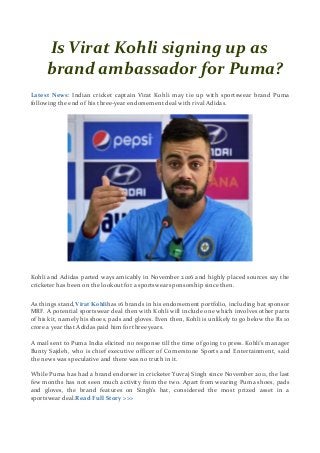 Is Virat Kohli signing up as
brand ambassador for Puma?
Latest News: Indian cricket captain Virat Kohli may tie up with sportswear brand Puma
following the end of his three-year endorsement deal with rival Adidas.
Kohli and Adidas parted ways amicably in November 2016 and highly placed sources say the
cricketer has been on the lookout for a sportswear sponsorship since then.
As things stand,Virat Kohlihas 16 brands in his endorsement portfolio, including bat sponsor
MRF. A potential sportswear deal then with Kohli will include one which involves other parts
of his kit, namely his shoes, pads and gloves. Even then, Kohli is unlikely to go below the Rs 10
crore a year that Adidas paid him for three years.
A mail sent to Puma India elicited no response till the time of going to press. Kohli’s manager
Bunty Sajdeh, who is chief executive officer of Cornerstone Sports and Entertainment, said
the news was speculative and there was no truth in it.
While Puma has had a brand endorser in cricketer Yuvraj Singh since November 2011, the last
few months has not seen much activity from the two. Apart from wearing Puma shoes, pads
and gloves, the brand features on Singh’s bat, considered the most prized asset in a
sportswear deal.Read Full Story >>>
 