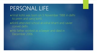 PERSONAL LIFE
Virat kohli was born on 5 November 1988 in delhi
to prem and saroj kohli.
Kohli attended school at vishal bharti and savier
convet delhi.
His father worked as a lawyer and died in
December 2006.
 