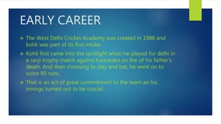 EARLY CAREER
 The West Delhi Cricket Academy was created in 1988 and
kohli was part of its first intake.
 Kohli first came into the spotlight when he played for delhi in
a ranji trophy match against Karnataka on the of his father’s
death. And then choosing to stay and bat, he went on to
score 90 runs.
 That is an act of great commitment to the team an his
innings turned out to be crucial.
 