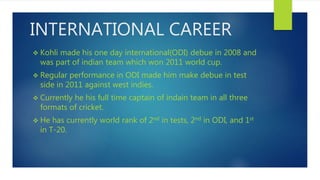 INTERNATIONAL CAREER
 Kohli made his one day international(ODI) debue in 2008 and
was part of indian team which won 2011 world cup.
 Regular performance in ODI made him make debue in test
side in 2011 against west indies.
 Currently he his full time captain of indain team in all three
formats of cricket.
 He has currently world rank of 2nd in tests, 2nd in ODI, and 1st
in T-20.
 