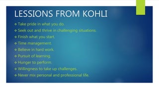 LESSIONS FROM KOHLI
 Take pride in what you do.
 Seek out and thrive in challenging situations.
 Finish what you start.
 Time management.
 Believe in hard work.
 Pursuit of learning.
 Hunger to perform.
 Willingness to take up challenges.
 Never mix personal and professional life.
 