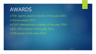 AWARDS
TOI- sports award cricketer of the year 2015.
Arjuna award 2013.
CEAT international cricketer of the year 2014.
ICC ODI cricketer of the year 2012.
T20 player of the year 2016.
 