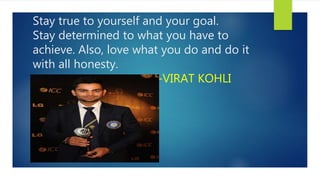 Stay true to yourself and your goal.
Stay determined to what you have to
achieve. Also, love what you do and do it
with all honesty.
-VIRAT KOHLI
 