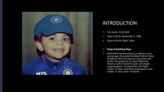 INTRODUCTION
 Full name: Virat Kohli
 Date of Birth: November 5, 1988
 Place of Birth: Delhi, India
 Early Cricketing Days
 Virat Kohli started playing cricket at a very
young age. He joined the West Delhi Cricket
Academy when he was just nine years old.
Under the guidance of coach Rajkumar
Sharma, Kohli honed his skills and made
rapid progress. He played for the Delhi
Under-15 team and then progressed to the
Under-17 and Under-19 teams.
 